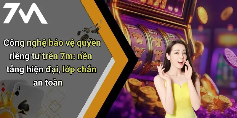 Công nghệ bảo vệ quyền riêng tư trên 7m: nền tảng hiện đại, lớp chắn an toàn
